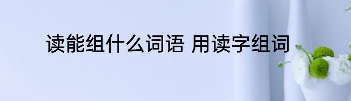 读能组什么词语 用读字组词