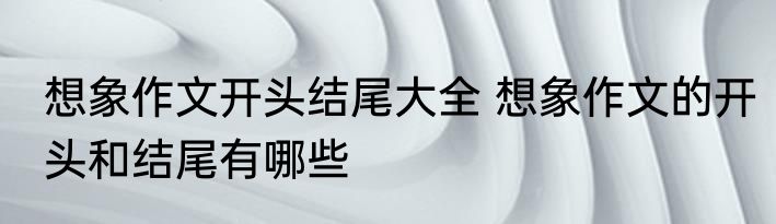 想象作文开头结尾大全 想象作文的开头和结尾有哪些