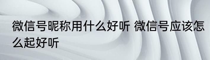 微信号昵称用什么好听 微信号应该怎么起好听