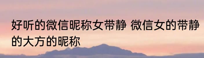 好听的微信昵称女带静 微信女的带静的大方的昵称