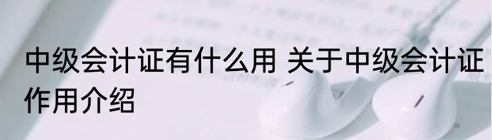 中级会计证有什么用 关于中级会计证作用介绍