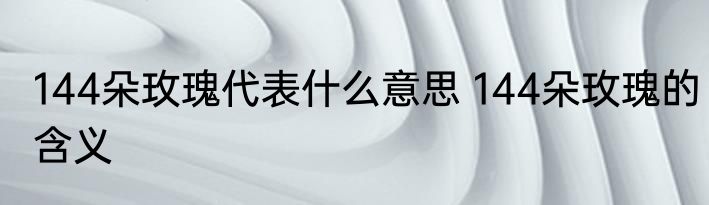 144朵玫瑰代表什么意思 144朵玫瑰的含义