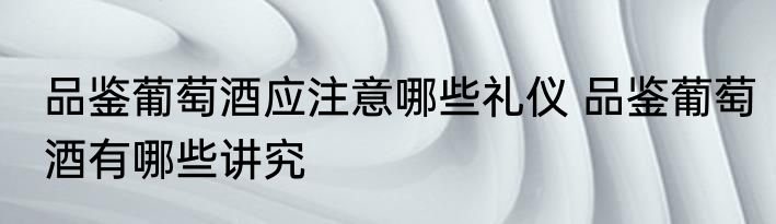 品鉴葡萄酒应注意哪些礼仪 品鉴葡萄酒有哪些讲究