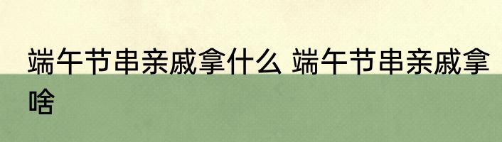 端午节串亲戚拿什么 端午节串亲戚拿啥