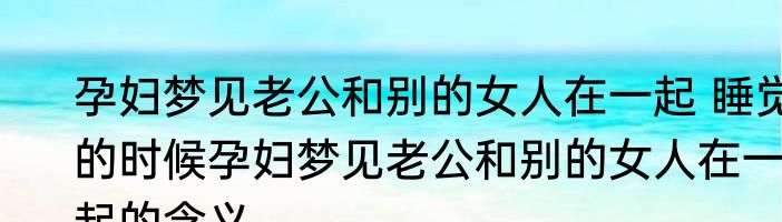 孕妇梦见老公和别的女人在一起 睡觉的时候孕妇梦见老公和别的女人在一起的含义