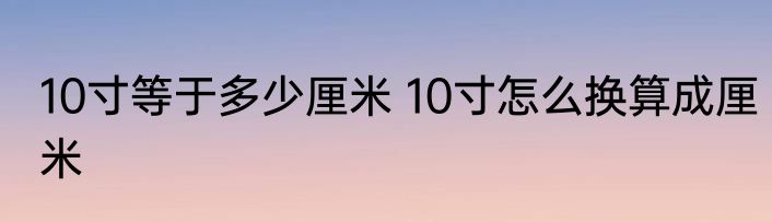 10寸等于多少厘米 10寸怎么换算成厘米