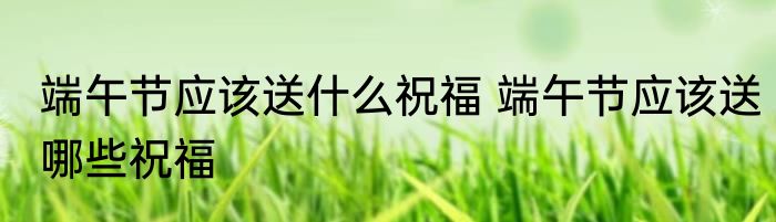 端午节应该送什么祝福 端午节应该送哪些祝福