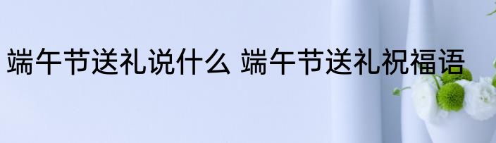 端午节送礼说什么 端午节送礼祝福语