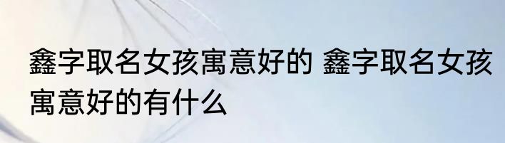 鑫字取名女孩寓意好的 鑫字取名女孩寓意好的有什么