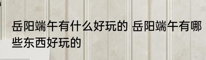 岳阳端午有什么好玩的 岳阳端午有哪些东西好玩的