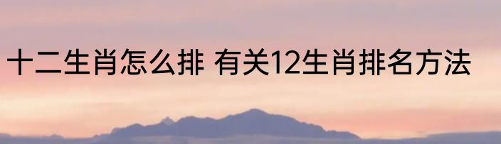 十二生肖怎么排 有关12生肖排名方法