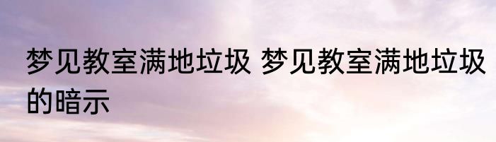梦见教室满地垃圾 梦见教室满地垃圾的暗示