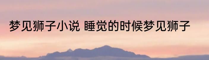 梦见狮子小说 睡觉的时候梦见狮子