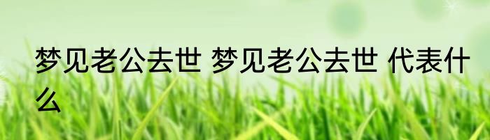 梦见老公去世 梦见老公去世 代表什么