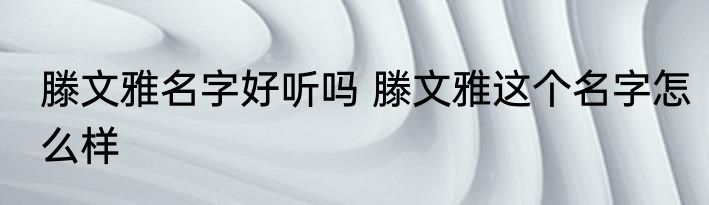 滕文雅名字好听吗 滕文雅这个名字怎么样