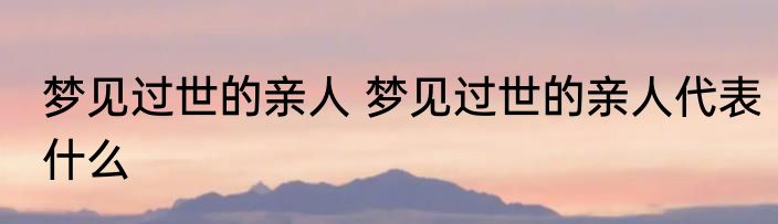 梦见过世的亲人 梦见过世的亲人代表什么