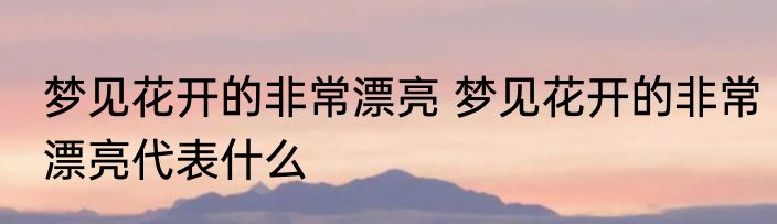 梦见花开的非常漂亮 梦见花开的非常漂亮代表什么
