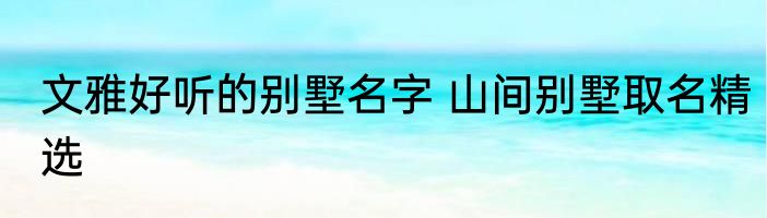 文雅好听的别墅名字 山间别墅取名精选