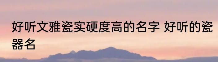 好听文雅瓷实硬度高的名字 好听的瓷器名