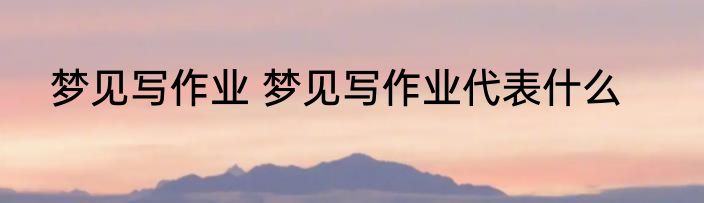 梦见写作业 梦见写作业代表什么