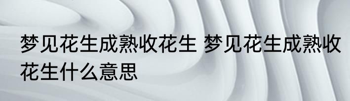梦见花生成熟收花生 梦见花生成熟收花生什么意思