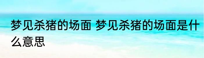 梦见杀猪的场面 梦见杀猪的场面是什么意思