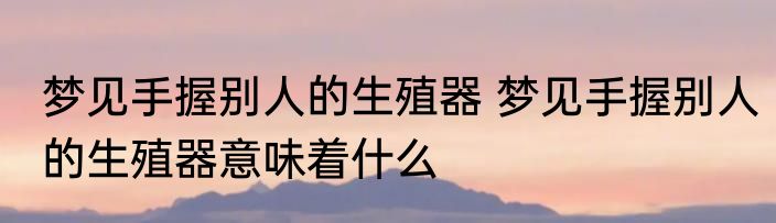 梦见手握别人的生殖器 梦见手握别人的生殖器意味着什么