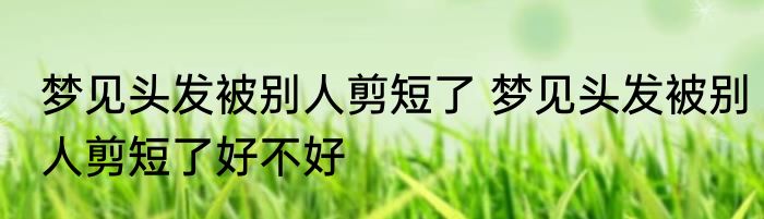 梦见头发被别人剪短了 梦见头发被别人剪短了好不好