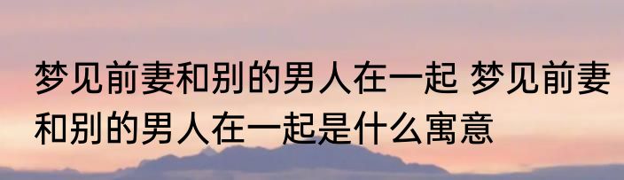 梦见前妻和别的男人在一起 梦见前妻和别的男人在一起是什么寓意