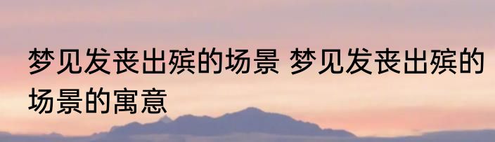 梦见发丧出殡的场景 梦见发丧出殡的场景的寓意