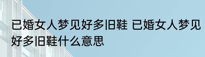 已婚女人梦见好多旧鞋 已婚女人梦见好多旧鞋什么意思
