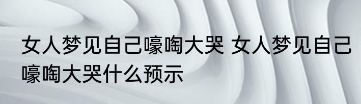 女人梦见自己嚎啕大哭 女人梦见自己嚎啕大哭什么预示