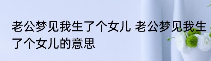 老公梦见我生了个女儿 老公梦见我生了个女儿的意思