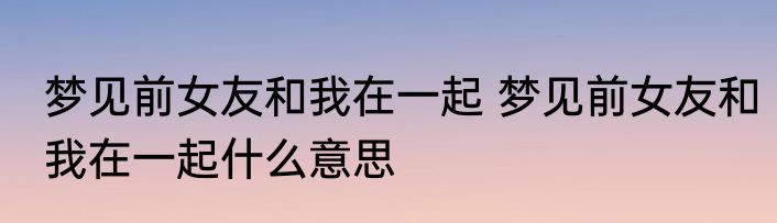 梦见前女友和我在一起 梦见前女友和我在一起什么意思