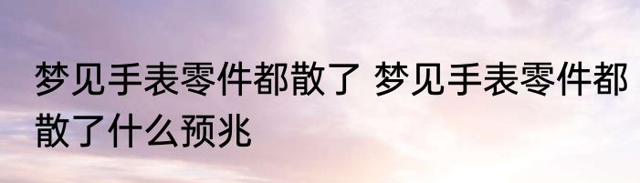 梦见手表零件都散了 梦见手表零件都散了什么预兆