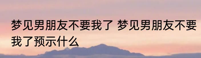梦见男朋友不要我了 梦见男朋友不要我了预示什么