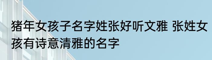猪年女孩子名字姓张好听文雅 张姓女孩有诗意清雅的名字