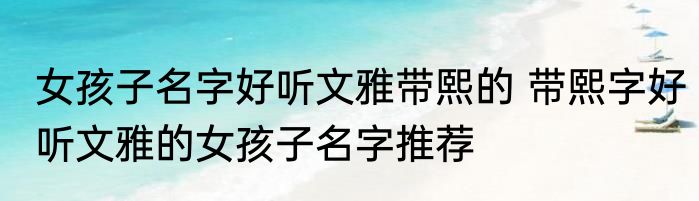女孩子名字好听文雅带熙的 带熙字好听文雅的女孩子名字推荐