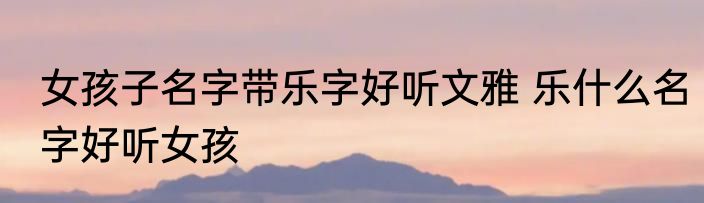 女孩子名字带乐字好听文雅 乐什么名字好听女孩