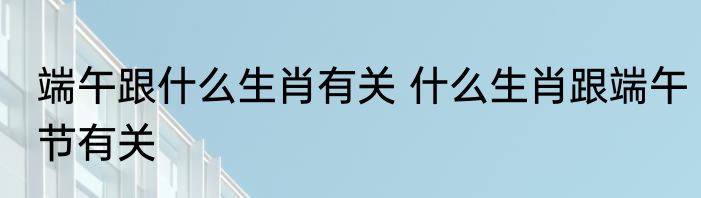 端午跟什么生肖有关 什么生肖跟端午节有关