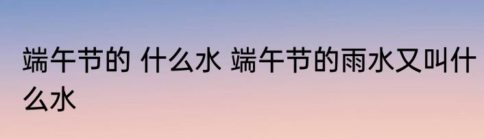 端午节的 什么水 端午节的雨水又叫什么水