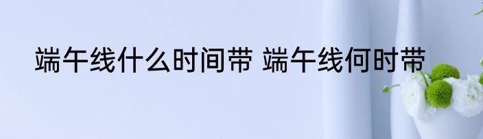 端午线什么时间带 端午线何时带