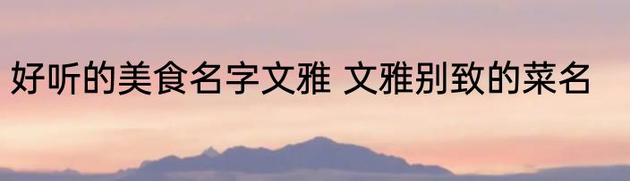 好听的美食名字文雅 文雅别致的菜名