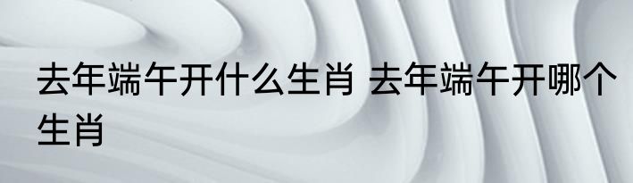 去年端午开什么生肖 去年端午开哪个生肖