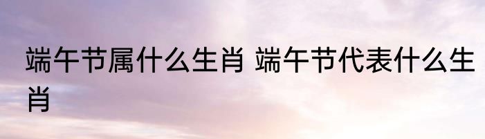 端午节属什么生肖 端午节代表什么生肖
