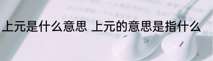 上元是什么意思 上元的意思是指什么
