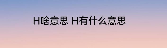H啥意思 H有什么意思