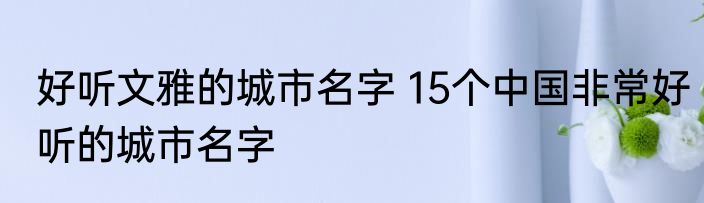 好听文雅的城市名字 15个中国非常好听的城市名字