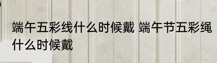 端午五彩线什么时候戴 端午节五彩绳什么时候戴