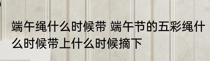 端午绳什么时候带 端午节的五彩绳什么时候带上什么时候摘下
